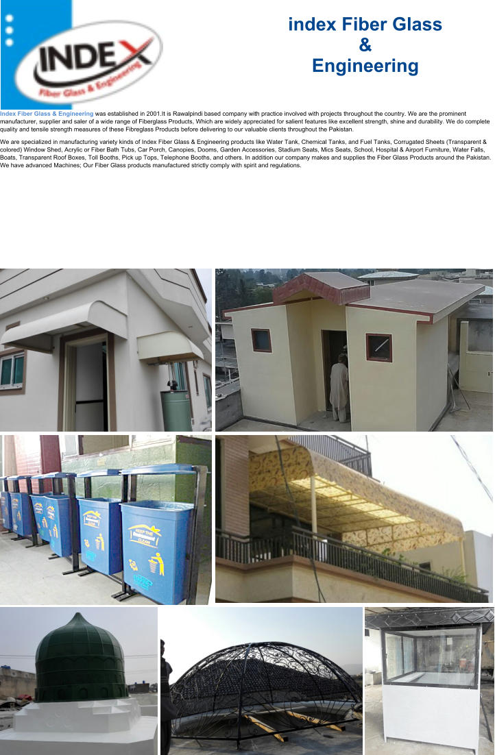 Indus Fiber Glass & Engineering - Islamabad Rawalpindi index Fiber Glass  &  Engineering Index Fiber Glass & Engineering was established in 2001.It is Rawalpindi based company with practice involved with projects throughout the country. We are the prominent manufacturer, supplier and saler of a wide range of Fiberglass Products, Which are widely appreciated for salient features like excellent strength, shine and durability. We do complete quality and tensile strength measures of these Fibreglass Products before delivering to our valuable clients throughout the Pakistan.  We are specialized in manufacturing variety kinds of Index Fiber Glass & Engineering products like Water Tank, Chemical Tanks, and Fuel Tanks, Corrugated Sheets (Transparent & colored) Window Shed, Acrylic or Fiber Bath Tubs, Car Porch, Canopies, Dooms, Garden Accessories, Stadium Seats, Mics Seats, School, Hospital & Airport Furniture, Water Falls, Boats, Transparent Roof Boxes, Toll Booths, Pick up Tops, Telephone Booths, and others. In addition our company makes and supplies the Fiber Glass Products around the Pakistan. We have advanced Machines; Our Fiber Glass products manufactured strictly comply with spirit and regulations.