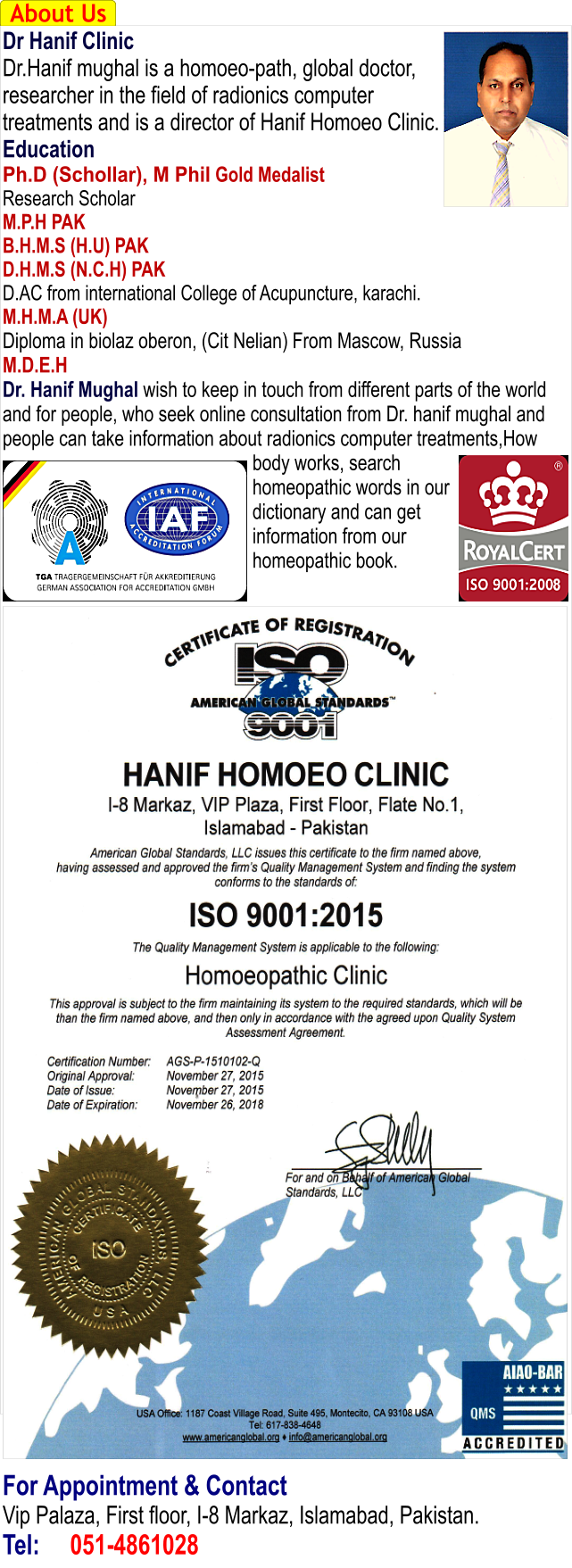 Dr Hanif Homoeopathic Clinic - Islamabad About Us Dr Hanif Clinic Dr.Hanif mughal is a homoeo-path, global doctor, researcher in the field of radionics computer treatments and is a director of Hanif Homoeo Clinic. Education Ph.D (Schollar), M Phil Gold Medalist Research Scholar M.P.H PAK B.H.M.S (H.U) PAK D.H.M.S (N.C.H) PAK D.AC from international College of Acupuncture, karachi. M.H.M.A (UK) Diploma in biolaz oberon, (Cit Nelian) From Mascow, Russia M.D.E.H Dr. Hanif Mughal wish to keep in touch from different parts of the world and for people, who seek online consultation from Dr. hanif mughal and people can take information about radionics computer treatments,How body works, search homeopathic words in our dictionary and can get information from our homeopathic book.                                        For Appointment & Contact Vip Palaza, First floor, I-8 Markaz, Islamabad, Pakistan. Tel:	051-4861028