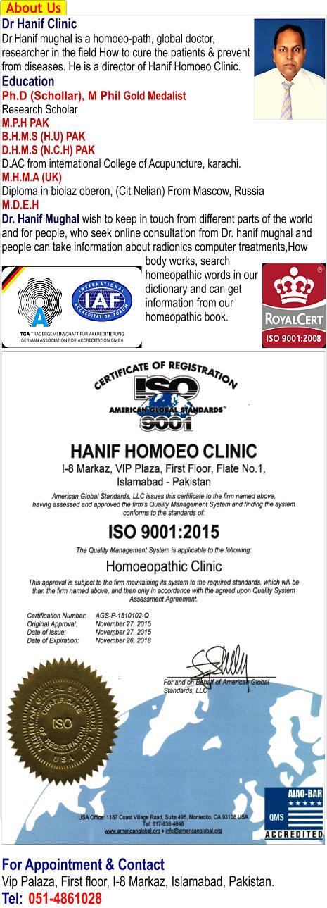 About Us Dr Hanif Clinic Dr.Hanif mughal is a homoeo-path, global doctor, researcher in the field How to cure the patients & prevent from diseases. He is a director of Hanif Homoeo Clinic. Education Ph.D (Schollar), M Phil Gold Medalist Research Scholar M.P.H PAK B.H.M.S (H.U) PAK D.H.M.S (N.C.H) PAK D.AC from international College of Acupuncture, karachi. M.H.M.A (UK) Diploma in biolaz oberon, (Cit Nelian) From Mascow, Russia M.D.E.H Dr. Hanif Mughal wish to keep in touch from different parts of the world and for people, who seek online consultation from Dr. hanif mughal and people can take information about radionics computer treatments,How body works, search homeopathic words in our dictionary and can get information from our homeopathic book.                                        For Appointment & Contact Vip Palaza, First floor, I-8 Markaz, Islamabad, Pakistan. Tel:	051-4861028